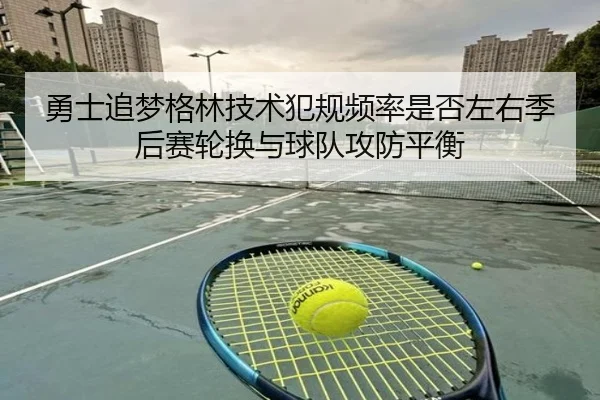 勇士追梦格林技术犯规频率是否左右季后赛轮换与球队攻防平衡
