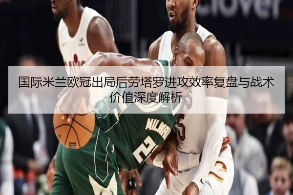 国际米兰欧冠出局后劳塔罗进攻效率复盘与战术价值深度解析