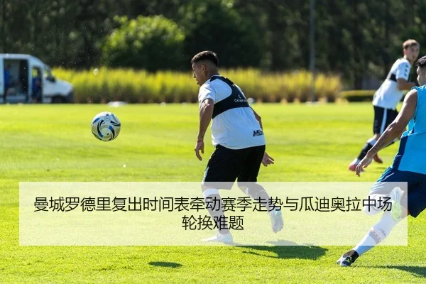曼城罗德里复出时间表牵动赛季走势与瓜迪奥拉中场轮换难题