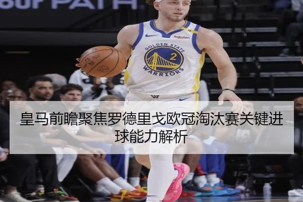皇马前瞻聚焦罗德里戈欧冠淘汰赛关键进球能力解析