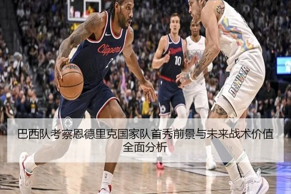 巴西队考察恩德里克国家队首秀前景与未来战术价值全面分析