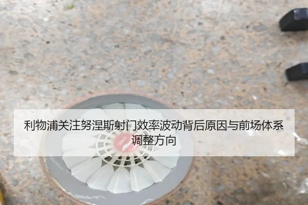 利物浦关注努涅斯射门效率波动背后原因与前场体系调整方向
