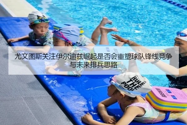 尤文图斯关注伊尔迪兹崛起是否会重塑球队锋线竞争与未来排兵思路