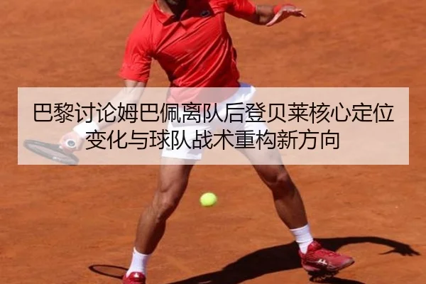 巴黎讨论姆巴佩离队后登贝莱核心定位变化与球队战术重构新方向