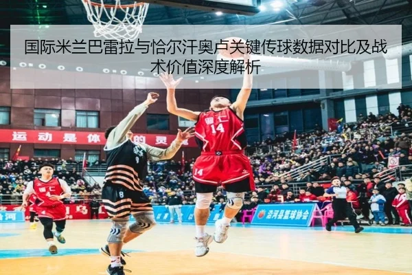 国际米兰巴雷拉与恰尔汗奥卢关键传球数据对比及战术价值深度解析