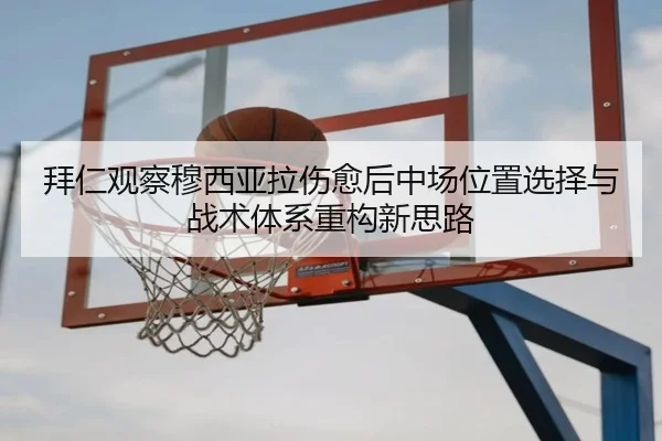 拜仁观察穆西亚拉伤愈后中场位置选择与战术体系重构新思路