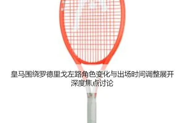 皇马围绕罗德里戈左路角色变化与出场时间调整展开深度焦点讨论