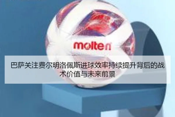 巴萨关注费尔明洛佩斯进球效率持续提升背后的战术价值与未来前景