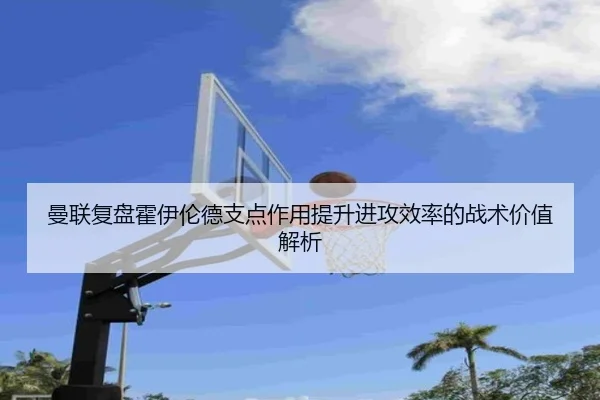 曼联复盘霍伊伦德支点作用提升进攻效率的战术价值解析