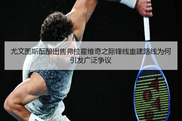 尤文图斯酝酿出售弗拉霍维奇之际锋线重建路线为何引发广泛争议