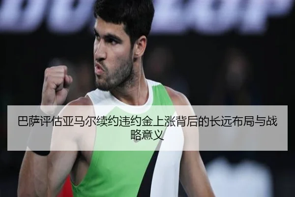 巴萨评估亚马尔续约违约金上涨背后的长远布局与战略意义