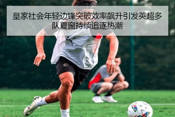 皇家社会年轻边锋突破效率飙升引发英超多队夏窗持续追逐热潮